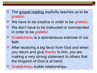  The gospel reading explicitly teaches us to be
grateful.
 We have to be creative in order to be grateful.
 We don’t have to be instructed or commanded
in order to be grateful.
 Gratefulness is a spontaneous exercise of our
faith.
 After receiving a big favor from God and when
you return and give thanks to him, you are
making a very strong statement to others that
the kingdom of God is at hand.
 Gratefulness builds relationships.
 