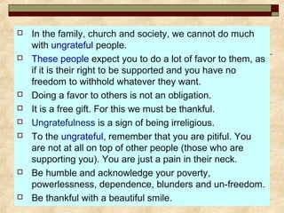  In the family, church and society, we cannot do much
with ungrateful people.
 These people expect you to do a lot of favor to them, as
if it is their right to be supported and you have no
freedom to withhold whatever they want.
 Doing a favor to others is not an obligation.
 It is a free gift. For this we must be thankful.
 Ungratefulness is a sign of being irreligious.
 To the ungrateful, remember that you are pitiful. You
are not at all on top of other people (those who are
supporting you). You are just a pain in their neck.
 Be humble and acknowledge your poverty,
powerlessness, dependence, blunders and un-freedom.
 Be thankful with a beautiful smile.
 