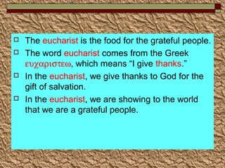  The eucharist is the food for the grateful people.
 The word eucharist comes from the Greek
ευχαριστεω, which means “I give thanks.”
 In the eucharist, we give thanks to God for the
gift of salvation.
 In the eucharist, we are showing to the world
that we are a grateful people.
 