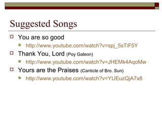 Suggested Songs
 You are so good
 http://www.youtube.com/watch?v=spj_5sTiF5Y
 Thank You, Lord (Poy Galeon)
 http://www.youtube.com/watch?v=JHEMk4AqoMw
 Yours are the Praises (Canticle of Bro. Sun)
 http://www.youtube.com/watch?v=YUEuzQjA7x8
 
