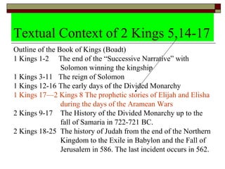 Textual Context of 2 Kings 5,14-17
Outline of the Book of Kings (Boadt)
1 Kings 1-2 The end of the “Successive Narrative” with
Solomon winning the kingship
1 Kings 3-11 The reign of Solomon
1 Kings 12-16 The early days of the Divided Monarchy
1 Kings 17—2 Kings 8 The prophetic stories of Elijah and Elisha
during the days of the Aramean Wars
2 Kings 9-17 The History of the Divided Monarchy up to the
fall of Samaria in 722-721 BC.
2 Kings 18-25 The history of Judah from the end of the Northern
Kingdom to the Exile in Babylon and the Fall of
Jerusalem in 586. The last incident occurs in 562.
 