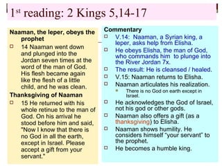1st
reading: 2 Kings 5,14-17
Naaman, the leper, obeys the
prophet
 14 Naaman went down
and plunged into the
Jordan seven times at the
word of the man of God.
His flesh became again
like the flesh of a little
child, and he was clean.
Thanksgiving of Naaman
 15 He returned with his
whole retinue to the man of
God. On his arrival he
stood before him and said,
"Now I know that there is
no God in all the earth,
except in Israel. Please
accept a gift from your
servant."
Commentary
 V.14: Naaman, a Syrian king, a
leper, asks help from Elisha.
 He obeys Elisha, the man of God,
who commands him to plunge into
the River Jordan 7x.
 The result: He is cleansed / healed.
 V.15: Naaman returns to Elisha.
 Naaman articulates his realization.
 There is no God on earth except in
Israel.
 He acknowledges the God of Israel,
not his god or other gods.
 Naaman also offers a gift (as a
thanksgiving) to Elisha.
 Naaman shows humility. He
considers himself “your servant” to
the prophet.
 He becomes a humble king.
 