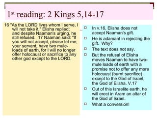 1st
reading: 2 Kings 5,14-17
16 "As the LORD lives whom I serve, I
will not take it," Elisha replied;
and despite Naaman's urging, he
still refused. 17 Naaman said: "If
you will not accept, please let me,
your servant, have two mule-
loads of earth, for I will no longer
offer holocaust or sacrifice to any
other god except to the LORD.
 In v.16, Elisha does not
accept Naaman’s gift.
 He is adamant in rejecting the
gift. Why?
 The text does not say.
 But the refusal of Elisha
moves Naaman to have two-
mule loads of earth with a
promise not to offer any more
holocaust (burnt sacrifice)
except to the God of Israel,
the God of Elisha. V.17
 Out of this Israelite earth, he
will erect in Aram an altar of
the God of Israel.
 What a conversion!
 