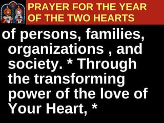 of persons, families, organizations , and society. * Through the transforming power of the love of Your Heart, * PRAYER FOR THE YEAR  OF THE TWO HEARTS 