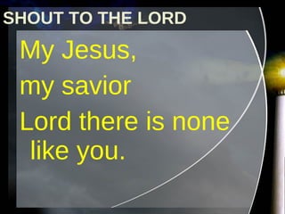 SHOUT TO THE LORD My Jesus,  my savior Lord there is none like you.  