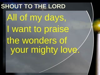 All of my days,  I want to praise  the wonders of your mighty love. SHOUT TO THE LORD 