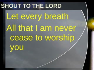 Let every breath  All that I am never cease to worship you SHOUT TO THE LORD 