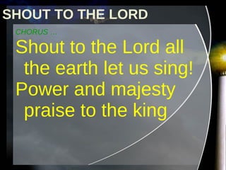 CHORUS … Shout to the Lord all the earth let us sing! Power and majesty praise to the king SHOUT TO THE LORD 