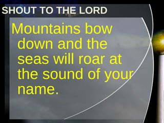 Mountains bow down and the seas will roar at the sound of your name. SHOUT TO THE LORD 