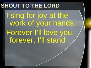 I sing for joy at the work of your hands. Forever I’ll love you, forever, I’ll stand SHOUT TO THE LORD 