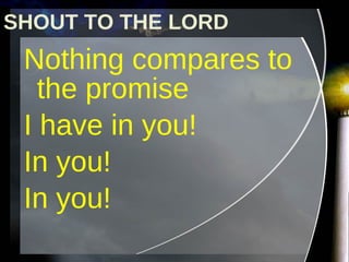 Nothing compares to the promise  I have in you!  In you!  In you! SHOUT TO THE LORD 