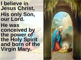 I believe in Jesus Christ,  His only Son, our Lord.  He was conceived by the power of the Holy Spirit and born of the Virgin Mary. 
