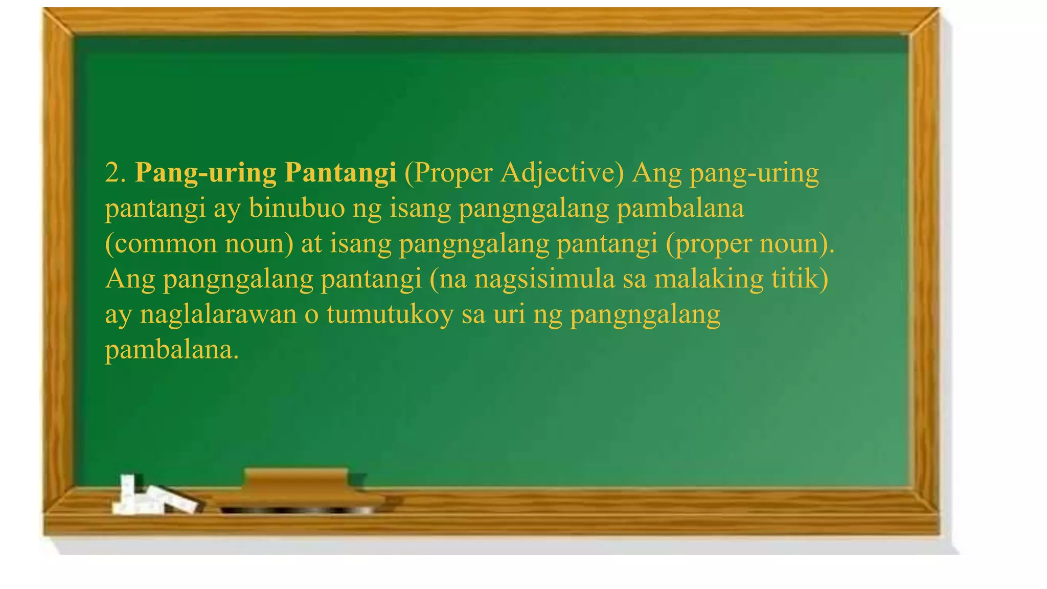 2. Pang-uring Pantangi (Proper Adjective) Ang pang-uring
pantangi ay binubuo ng isang pangngalang pambalana
(common noun) at isang pangngalang pantangi (proper noun).
Ang pangngalang pantangi (na nagsisimula sa malaking titik)
ay naglalarawan o tumutukoy sa uri ng pangngalang
pambalana.
 