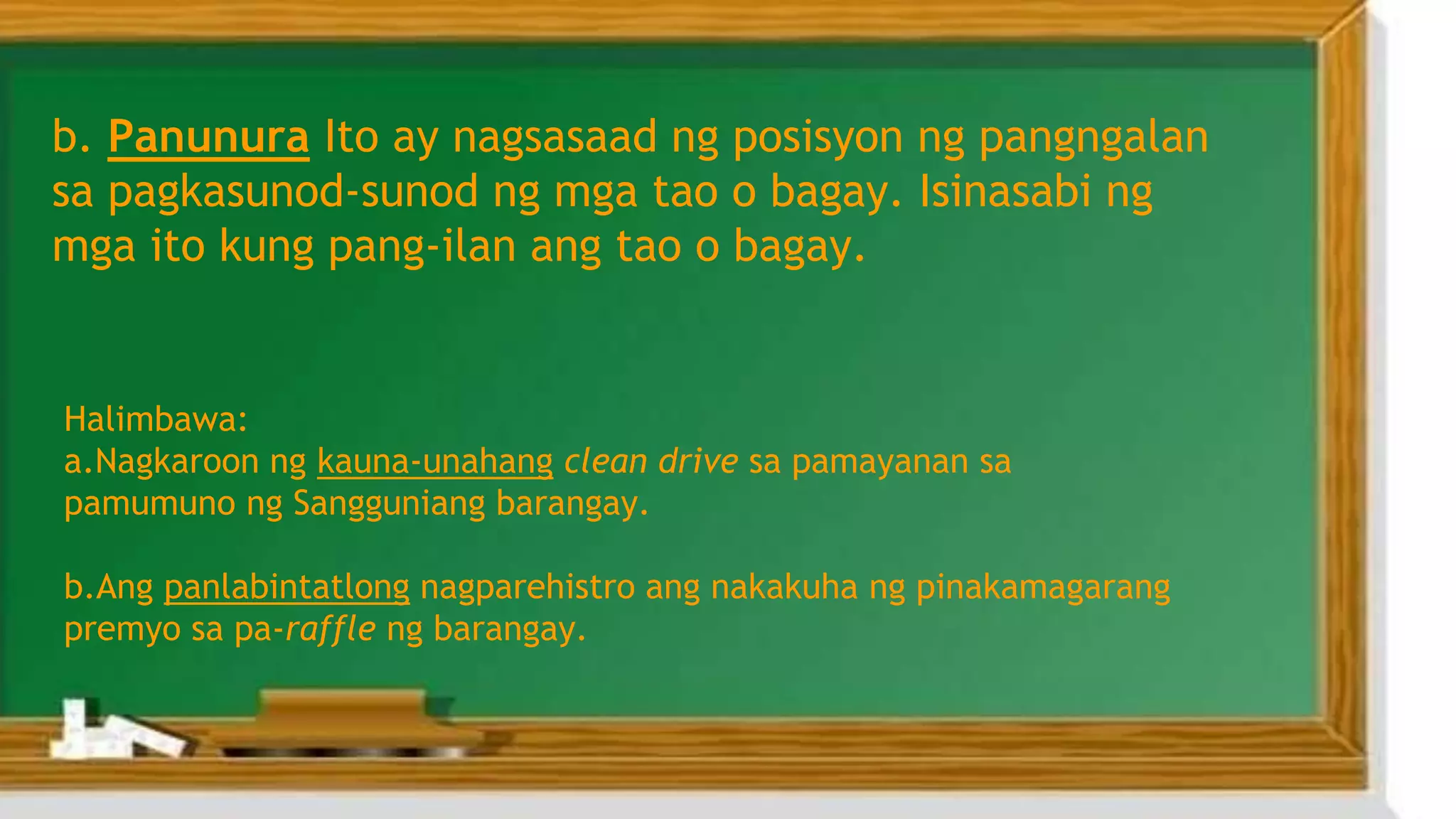 b. Panunura Ito ay nagsasaad ng posisyon ng pangngalan
sa pagkasunod-sunod ng mga tao o bagay. Isinasabi ng
mga ito kung pang-ilan ang tao o bagay.
Halimbawa:
a.Nagkaroon ng kauna-unahang clean drive sa pamayanan sa
pamumuno ng Sangguniang barangay.
b.Ang panlabintatlong nagparehistro ang nakakuha ng pinakamagarang
premyo sa pa-raffle ng barangay.
 