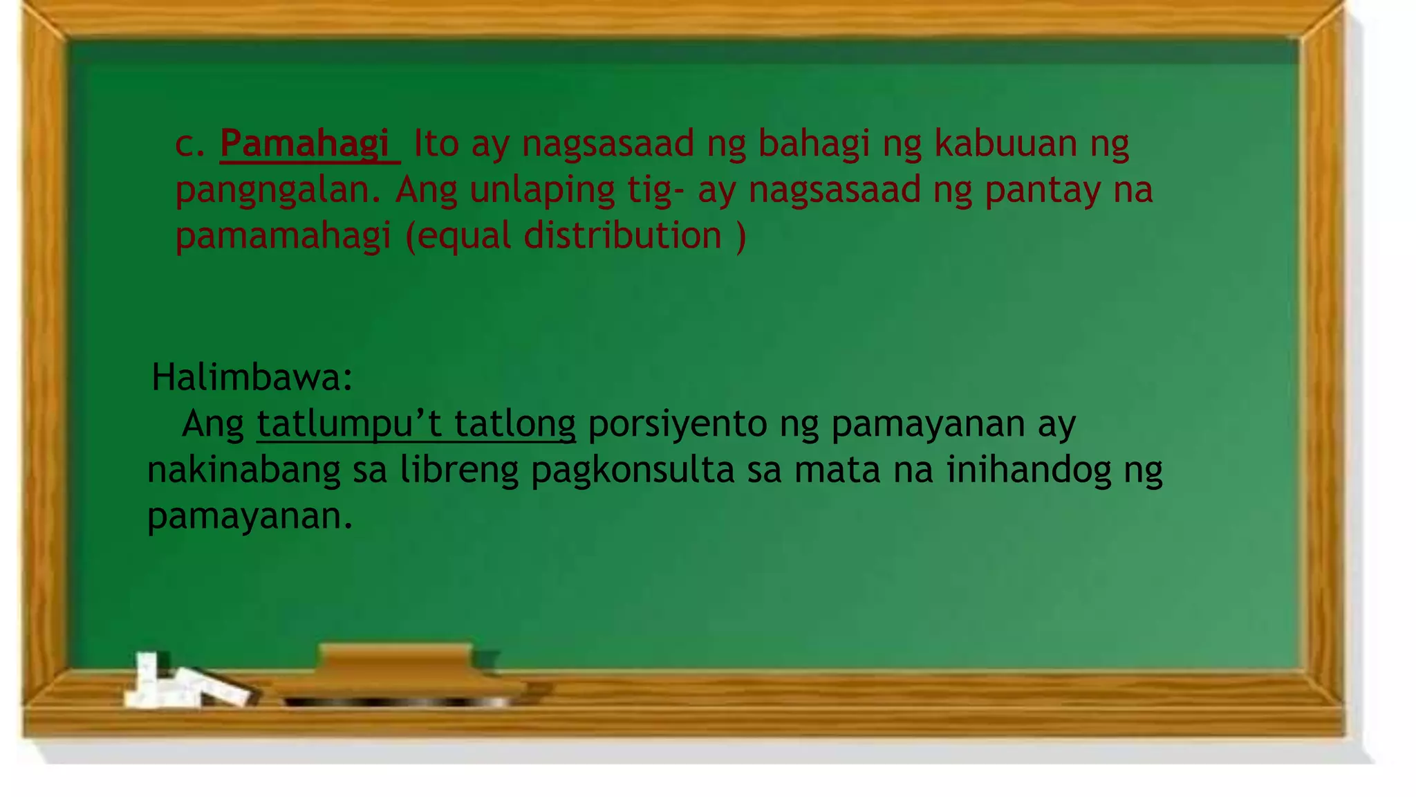 c. Pamahagi Ito ay nagsasaad ng bahagi ng kabuuan ng
pangngalan. Ang unlaping tig- ay nagsasaad ng pantay na
pamamahagi (equal distribution )
Halimbawa:
Ang tatlumpu’t tatlong porsiyento ng pamayanan ay
nakinabang sa libreng pagkonsulta sa mata na inihandog ng
pamayanan.
 