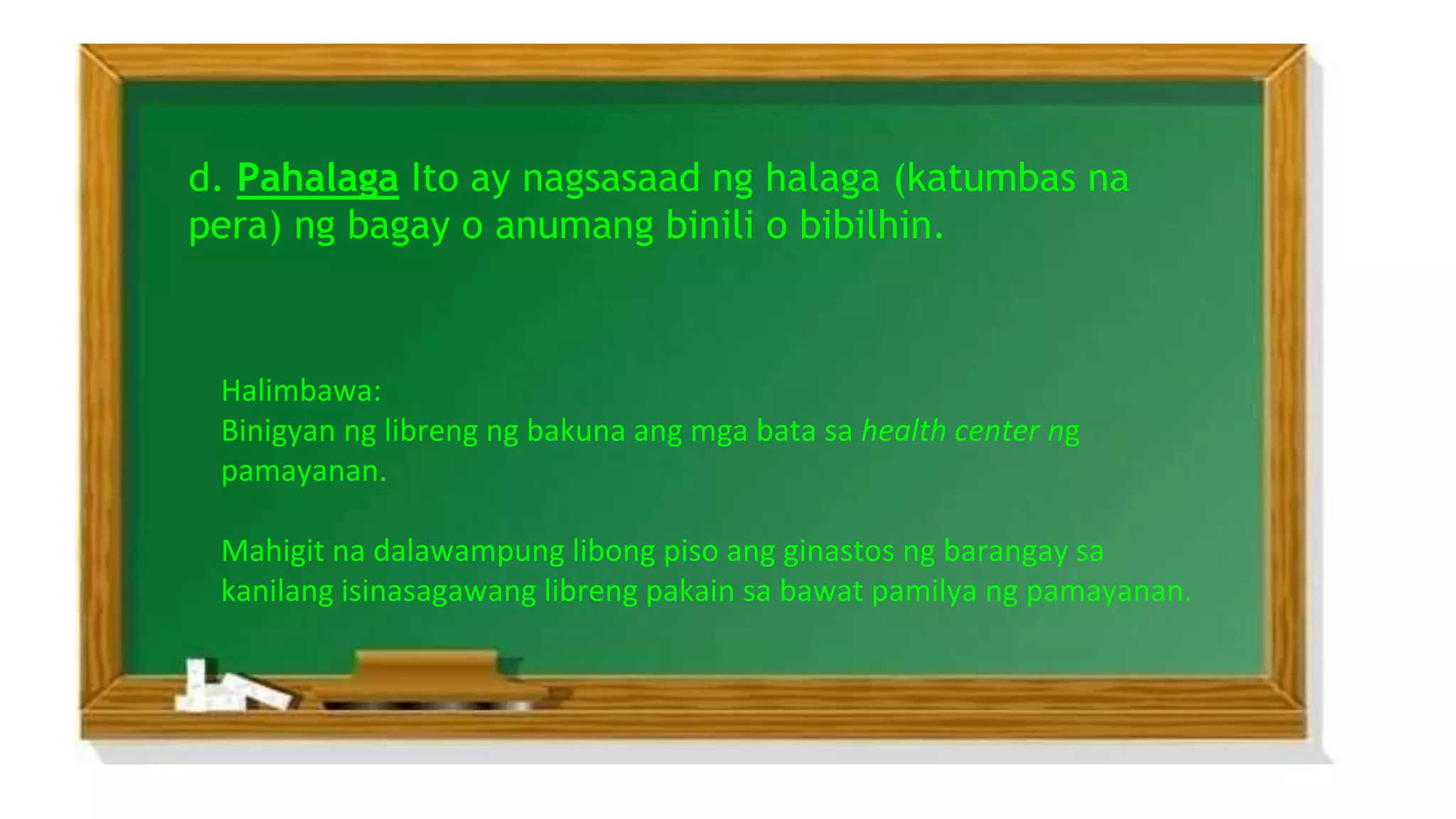 d. Pahalaga Ito ay nagsasaad ng halaga (katumbas na
pera) ng bagay o anumang binili o bibilhin.
Halimbawa:
Binigyan ng libreng ng bakuna ang mga bata sa health center ng
pamayanan.
Mahigit na dalawampung libong piso ang ginastos ng barangay sa
kanilang isinasagawang libreng pakain sa bawat pamilya ng pamayanan.
 