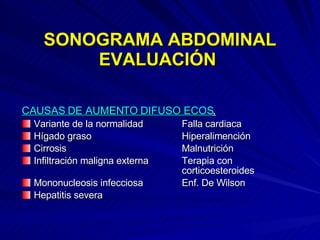 SONOGRAMA ABDOMINAL EVALUACIÓN  CAUSAS DE AUMENTO DIFUSO ECOS . Variante de la normalidad Falla cardiaca Hígado graso  Hiperalimención Cirrosis Malnutrición Infiltración maligna externa  Terapia con  corticoesteroides Mononucleosis infecciosa Enf. De Wilson Hepatitis severa   