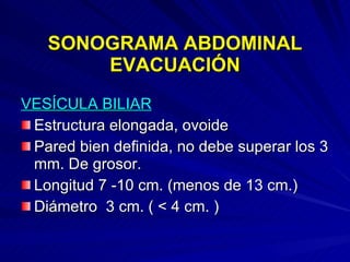 SONOGRAMA ABDOMINAL EVACUACIÓN VESÍCULA BILIAR Estructura elongada, ovoide Pared bien definida, no debe superar los 3 mm. De grosor. Longitud 7 -10 cm. (menos de 13 cm.) Diámetro  3 cm. ( < 4 cm. ) 