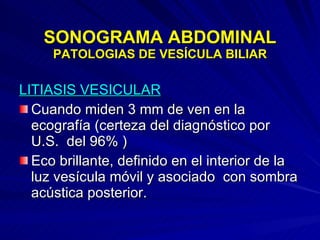 SONOGRAMA ABDOMINAL PATOLOGIAS DE VESÍCULA BILIAR LITIASIS VESICULAR Cuando miden 3 mm de ven en la ecografía (certeza del diagnóstico por U.S.  del 96% ) Eco brillante, definido en el interior de la luz vesícula móvil y asociado  con sombra acústica posterior. 