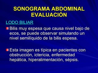 SONOGRAMA ABDOMINAL EVALUACIÓN LODO BILIAR Bilis muy espesa que causa nivel bajo de ecos, se puede observar simulando un nivel semilíquido de la bilis espesa. Esta imagen es típica en pacientes con obstrucción, ictericia, enfermedad hepática, hiperalimentación, sépsis.  