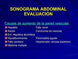 SONOGRAMA ABDOMINAL EVALUACIÓN Causas de aumento de la pared vesicular . Hepatitis Fallo renal Ascitis Carcinoma de vesícula Enf. Hepática alcohólica Hipoalbuminemia Pancreatitis aguda Fallo cardiaco Hipertensión venosa sistémica Mieloma múltiple 