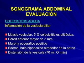 SONOGRAMA ABDOMINAL EVALUACIÓN COLECISTITIS AGUDA Inflamación de la vesícula biliar   Litiasis vesicular, 5 % colecistitis es alitiásica. Pared anterior mayor de 3 mm. Murphy ecográfico positivo Edema, halo hipoecoico alrededor de la pared Distensión de la vesícula (70 ml. O más) 