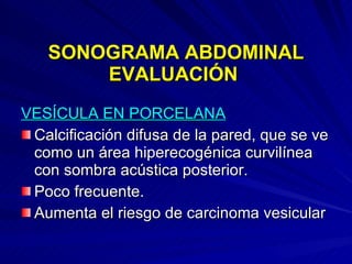 SONOGRAMA ABDOMINAL EVALUACIÓN  VESÍCULA EN PORCELANA Calcificación difusa de la pared, que se ve como un área hiperecogénica curvilínea con sombra acústica posterior. Poco frecuente. Aumenta el riesgo de carcinoma vesicular 