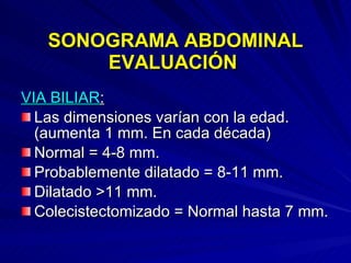 SONOGRAMA ABDOMINAL EVALUACIÓN  VIA BILIAR : Las dimensiones varían con la edad. (aumenta 1 mm. En cada década) Normal = 4-8 mm. Probablemente dilatado = 8-11 mm. Dilatado >11 mm. Colecistectomizado = Normal hasta 7 mm. 