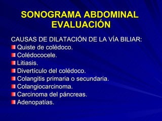 SONOGRAMA ABDOMINAL  EVALUACIÓN CAUSAS DE DILATACIÓN DE LA VÍA BILIAR: Quiste de colédoco. Colédococele. Litiasis. Divertículo del colédoco. Colangitis primaria o secundaria. Colangiocarcinoma. Carcinoma del páncreas. Adenopatías. 