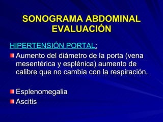 SONOGRAMA ABDOMINAL EVALUACIÓN HIPERTENSIÓN PORTAL : Aumento del diámetro de la porta (vena mesentérica y esplénica) aumento de calibre que no cambia con la respiración. Esplenomegalia Ascitis  