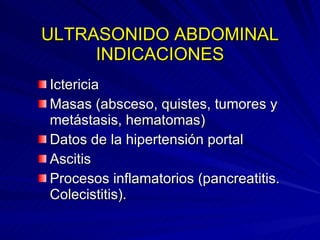 ULTRASONIDO ABDOMINAL INDICACIONES Ictericia Masas (absceso, quistes, tumores y metástasis, hematomas) Datos de la hipertensión portal  Ascitis Procesos inflamatorios (pancreatitis. Colecistitis). 