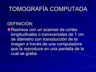 TOMOGRAFÍA COMPUTADA DEFINICIÓN: Rastreos con un scanner de cortes longitudinales o transversales de 1 cm de diámetro con transducción de la imagen a través de una computadora que la reproduce en una pantalla de la cual se graba. 