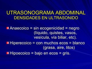 UTRASONOGRAMA ABDOMINAL DENSIDADES EN ULTRASONIDO Anaecoico = sin ecogenicidad = negro  (líquido, quistes, vasos,  vesícula, vía biliar, etc). Hiperecoico = con muchos ecos = blanco  (grasa, aire, litos)  Hipoecoico = bajo en ecos = gris. 