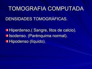 TOMOGRAFIA COMPUTADA DENSIDADES TOMOGRÁFICAS. Hiperdenso.( Sangre, litos de calcio). Isodenso. (Parénquima normal).  Hipodenso (líquido).  