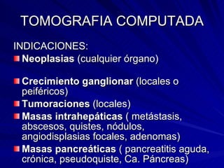 TOMOGRAFIA COMPUTADA INDICACIONES: Neoplasias  (cualquier órgano)   Crecimiento ganglionar  (locales o peiféricos) Tumoraciones  (locales) Masas intrahepáticas  ( metástasis, abscesos, quistes, nódulos, angiodisplasias focales, adenomas) Masas pancreáticas  ( pancreatitis aguda, crónica, pseudoquiste, Ca. Páncreas) 