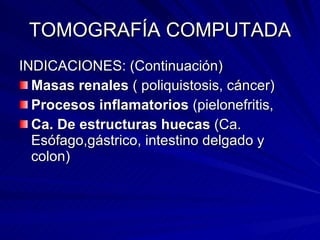 TOMOGRAFÍA COMPUTADA INDICACIONES: (Continuación) Masas renales  ( poliquistosis, cáncer) Procesos inflamatorios  (pielonefritis,  Ca. De estructuras huecas  (Ca. Esófago,gástrico, intestino delgado y colon) 