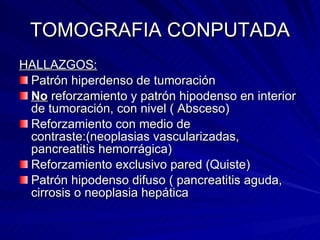 TOMOGRAFIA CONPUTADA HALLAZGOS: Patrón hiperdenso de tumoración  No  reforzamiento y patrón hipodenso en interior de tumoración, con nivel ( Absceso) Reforzamiento con medio de contraste:(neoplasias vascularizadas, pancreatitis hemorrágica) Reforzamiento exclusivo pared (Quiste) Patrón hipodenso difuso ( pancreatitis aguda, cirrosis o neoplasia hepática 