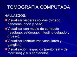 TOMOGRAFIA COMPUTADA HALLAZGOS:   Visualizar vísceras sólidas (hígado, páncreas, riñón y bazo) Visualizar con medio de contraste ( esófago, estómago, intestino delgado y grueso). Visualizar (estructuras vasculares y ganglios). Visualización  espacios (peritoneal y de morrison) y sus contenidos. 