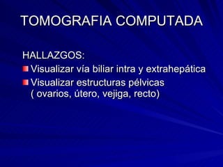 TOMOGRAFIA COMPUTADA HALLAZGOS: Visualizar vía biliar intra y extrahepática Visualizar estructuras pélvicas ( ovarios, útero, vejiga, recto) 