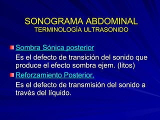 SONOGRAMA ABDOMINAL TERMINOLOGÍA ULTRASONIDO Sombra Sónica posterior Es el defecto de transición del sonido que produce el efecto sombra ejem. (litos) Reforzamiento Posterior. Es el defecto de transmisión del sonido a través del líquido. 