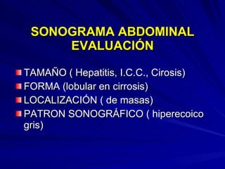 SONOGRAMA ABDOMINAL EVALUACIÓN TAMAÑO ( Hepatitis, I.C.C., Cirosis) FORMA (lobular en cirrosis) LOCALIZACIÓN ( de masas) PATRON SONOGRÁFICO ( hiperecoico gris) 