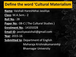 Define the word ‘Cultural Materialism
Name: Vaishali Hareshbhai Jasoliya
Class: M.A.Sem.- 2
Roll No.: 28
Paper No.: 08-C ( The Cultural Studies )
Enrolment No.: 14101028
Email ID: jasoliyavaishali@gmail.com
Year: 2015-16
Submitted to: Department of English
Maharaja Krishnakumarsinhji
Bhavnagar University
 