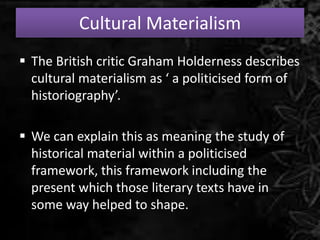 Cultural Materialism
 The British critic Graham Holderness describes
cultural materialism as ‘ a politicised form of
historiography’.
 We can explain this as meaning the study of
historical material within a politicised
framework, this framework including the
present which those literary texts have in
some way helped to shape.
 