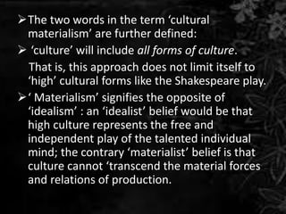 The two words in the term ‘cultural
materialism’ are further defined:
 ‘culture’ will include all forms of culture.
That is, this approach does not limit itself to
‘high’ cultural forms like the Shakespeare play.
‘ Materialism’ signifies the opposite of
‘idealism’ : an ‘idealist’ belief would be that
high culture represents the free and
independent play of the talented individual
mind; the contrary ‘materialist’ belief is that
culture cannot ‘transcend the material forces
and relations of production.
 