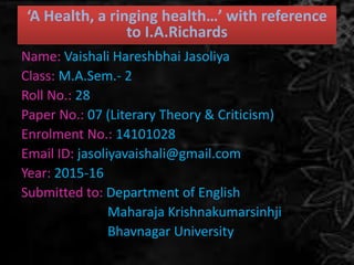 ‘A Health, a ringing health…’ with reference
to I.A.Richards
Name: Vaishali Hareshbhai Jasoliya
Class: M.A.Sem.- 2
Roll No.: 28
Paper No.: 07 (Literary Theory & Criticism)
Enrolment No.: 14101028
Email ID: jasoliyavaishali@gmail.com
Year: 2015-16
Submitted to: Department of English
Maharaja Krishnakumarsinhji
Bhavnagar University
 