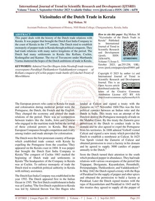 International Journal of Trend in Scientific Research and Development (IJTSRD)
Volume 7 Issue 5, September-October 2023 Available Online: www.ijtsrd.com e-ISSN: 2456 – 6470
@ IJTSRD | Unique Paper ID – IJTSRD59891 | Volume – 7 | Issue – 5 | Sep-Oct 2023 Page 255
Vicissitudes of the Dutch Trade in Kerala
Raj Mohan. M
Assistant Professor, Department of History, NSS Hindu College, Changanacherry, Kerala, India
ABSTRACT
This paper deals with the history of the Dutch trade relations with
Kerala. It was pepper that brought the Dutch East India Company to
the coast of Kerala in the 17th
century. The Dutch tried to establish
monopoly of pepper trade in Kerala through political conquests. They
had trade relations with many native kingdoms of the period. The
Dutch had many settlements in Kerala like Kollam, Cochin,
Kodungallur and Kannur. The rise of Travancore under Marthanda
Varma shattered the hopes of the Dutch ambitions of trade in Kerala.
KEYWORDS: Admiral Van Der Hagen-John Nieuhoff-trade treaties-
swaroopams-Purakkad-Thekkumkoor-Vadakkumkoor-conquest of
Kollam-conquest of Cochin-pepper trade-battle of Colachel-Treaty of
Mavelikkara
How to cite this paper: Raj Mohan. M
"Vicissitudes of the Dutch Trade in
Kerala" Published
in International
Journal of Trend in
Scientific Research
and Development
(ijtsrd), ISSN:
2456-6470,
Volume-7 | Issue-5,
October 2023, pp.255-258, URL:
www.ijtsrd.com/papers/ijtsrd59891.pdf
Copyright © 2023 by author (s) and
International Journal of Trend in
Scientific Research and Development
Journal. This is an
Open Access article
distributed under the
terms of the Creative Commons
Attribution License (CC BY 4.0)
(http://creativecommons.org/licenses/by/4.0)
The European powers who came to Kerala for trade
and colonisation during medieval period were the
Portuguese, the Dutch, the French and the English.
They changed the economy and altered the trade
relations of the period. There was no competition
between traders like the Arabs, Jews and Chinese
who engaged in the maritime trade before the arrival
of these colonial powers in Kerala. But these
European Companies brought competition and rivalry
among traders and made attempts for colonisation.
The Dutch were the first protestant country of Europe
which established trade contact with Kerala by
expelling the Portuguese from the coastline.1
They
appeared on the Kerala coast in 1604. It was pepper
that brought the Dutch East India Company to
Kerala.2
The conquest of Cochin 1663 marked the
beginning of Dutch trade and settlements in
Kerala.3
The headquarters of the Company in Kerala
was at Cochin. To enforce monopoly of trade the
Dutch tried to establish political authority in Kerala
with military assistance.
The Dutch East India Company was established in the
year 1592. The Dutch appeared first in the Indian
Ocean in 1595. The first Dutch establishment in India
was at Cambay.4
The first Dutch expedition to Kerala
was led by Admiral Steven Van Der Hagen who
landed at Calicut and signed a treaty with the
Zamorin on 11th
November 1604.This was the first
political contract between an Indian ruler and the
Dutch in India. This treaty was an attempt of the
Dutch to destroy the Portuguese monopoly of trade on
the Malabar Coast. By this treaty the Zamorin gave
permission to the Dutch to conduct trade in his
domain and he also agreed to expel the Portuguese
from his territories. In 1608 admiral Verhoff visited
Calicut and signed a new treaty which provided the
Dutch to establish a storehouse at Calicut. In 1625
Van Speult visited the Zamorin of Calicut and
obtained permission to erect a factory in his domain
and he agreed to supply 3000 candies of pepper
annually to the Dutch.5
Soon the Dutch turned their attention to the south
which produced pepper in abundance. They had trade
relations with various swaroopams of the period like
Trippapur, Desiganatu, Kayamkulam, Perunthelli,
Perumpadappu, Thekkumkoor, and Vadakkumkoor.6
In May 1642 the Dutch signed a treaty with the Raja
of Purakkad for the supply of pepper and other spices
and obtained the permission to build a factory at
Purakkad. Later the Dutch signed treaties with the
rajas of Kayamkulam and Purakkad in 1643 and by
this treaties they agreed to supply all the pepper of
IJTSRD59891
 