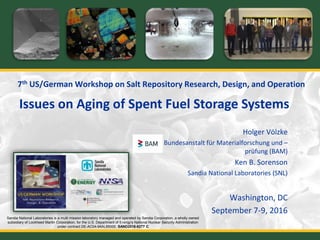 7th US/German Workshop on Salt Repository Research, Design, and Operation
Holger Völzke
Bundesanstalt für Materialforschung und –
prüfung (BAM)
Ken B. Sorenson
Sandia National Laboratories (SNL)
Washington, DC
September 7-9, 2016
Issues on Aging of Spent Fuel Storage Systems
Sandia National Laboratories is a multi mission laboratory managed and operated by Sandia Corporation, a wholly owned
subsidiary of Lockheed Martin Corporation, for the U.S. Department of Energy's National Nuclear Security Administration
under contract DE-AC04-94AL85000. SAND2016-8277 C
 