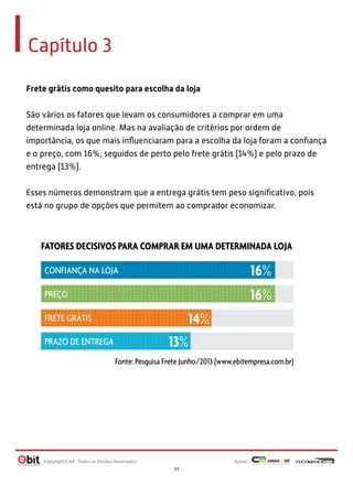 Capítulo 3
Frete grátis como quesito para escolha da loja
São vários os fatores que levam os consumidores a comprar em uma
determinada loja online. Mas na avaliação de critérios por ordem de
importância, os que mais inﬂuenciaram para a escolha da loja foram a conﬁança
e o preço, com 16%, seguidos de perto pelo frete grátis (14%) e pelo prazo de
entrega (13%).
Esses números demonstram que a entrega grátis tem peso signiﬁcativo, pois
está no grupo de opções que permitem ao comprador economizar.
FATORES DECISIVOS PARA COMPRAR EM UMA DETERMINADA LOJA
Fonte: Pesquisa Frete Junho/2013 (www.ebitempresa.com.br)
16%
16%
14%
13%
PREÇO
CONFIANÇA NA LOJA
FRETE GRÁTIS
PRAZO DE ENTREGA
Apoio:Copyright E-bit - Todos os Direitos Reservados
33
 