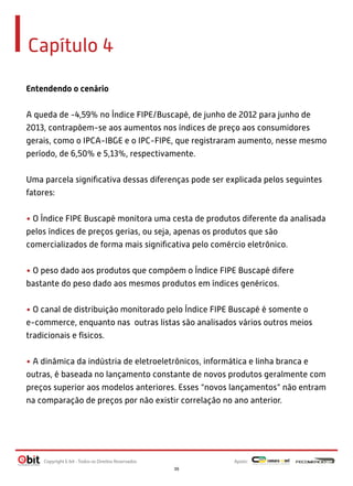 Capítulo 4
Entendendo o cenário
A queda de -4,59% no Índice FIPE/Buscapé, de junho de 2012 para junho de
2013, contrapõem-se aos aumentos nos índices de preço aos consumidores
gerais, como o IPCA-IBGE e o IPC-FIPE, que registraram aumento, nesse mesmo
período, de 6,50% e 5,13%, respectivamente.
Uma parcela signiﬁcativa dessas diferenças pode ser explicada pelos seguintes
fatores:
• O Índice FIPE Buscapé monitora uma cesta de produtos diferente da analisada
pelos índices de preços gerias, ou seja, apenas os produtos que são
comercializados de forma mais signiﬁcativa pelo comércio eletrônico.
• O peso dado aos produtos que compõem o Índice FIPE Buscapé difere
bastante do peso dado aos mesmos produtos em índices genéricos.
• O canal de distribuição monitorado pelo Índice FIPE Buscapé é somente o
e-commerce, enquanto nas outras listas são analisados vários outros meios
tradicionais e físicos.
• A dinâmica da indústria de eletroeletrônicos, informática e linha branca e
outras, é baseada no lançamento constante de novos produtos geralmente com
preços superior aos modelos anteriores. Esses “novos lançamentos” não entram
na comparação de preços por não existir correlação no ano anterior.
Apoio:Copyright E-bit - Todos os Direitos Reservados
39
 
