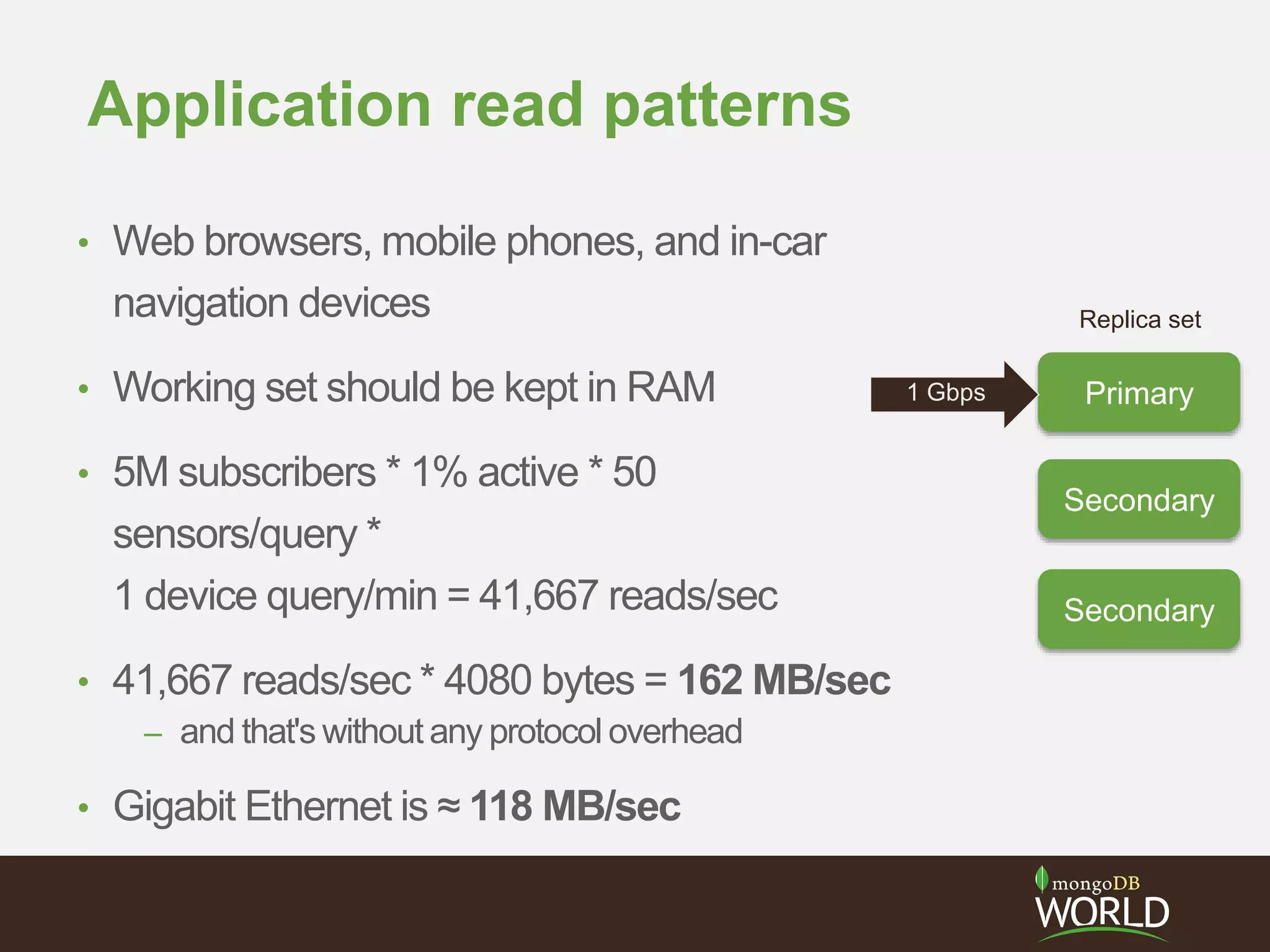 Application read patterns
• Web browsers, mobile phones, and in-car
navigation devices
• Working set should be kept in RAM
• 5M subscribers * 1% active * 50
sensors/query *
1 device query/min = 41,667 reads/sec
• 41,667 reads/sec * 4080 bytes = 162 MB/sec
– and that's without any protocol overhead
• Gigabit Ethernet is ≈ 118 MB/sec
Primary
Secondary
Secondary
Replica set
1 Gbps
 